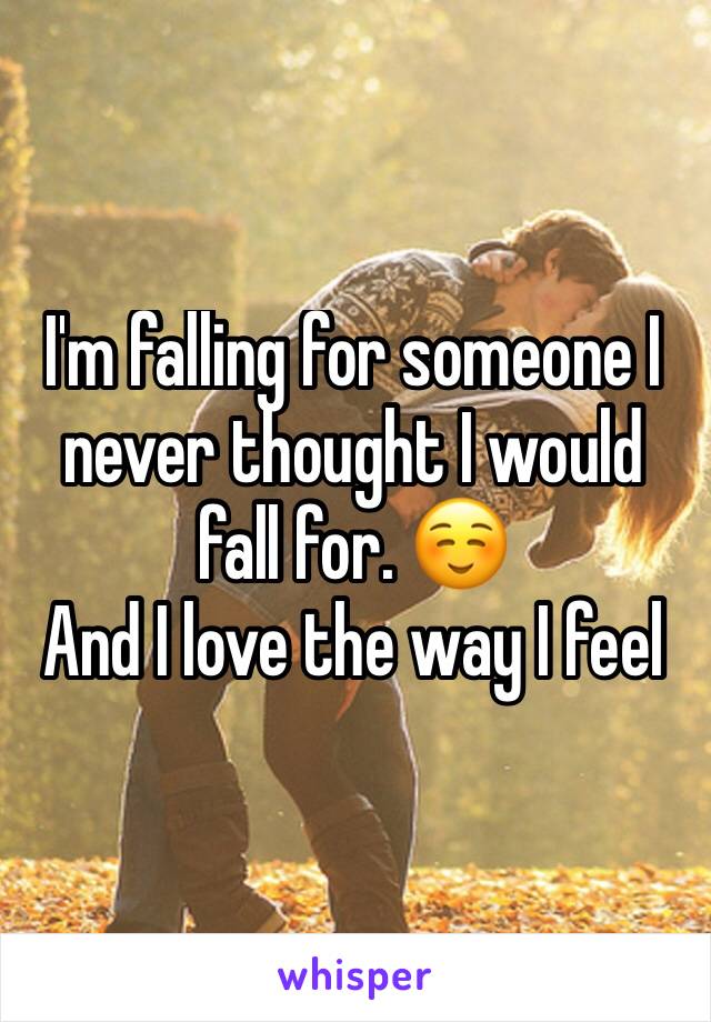 I'm falling for someone I never thought I would fall for. ☺ 
And I love the way I feel 