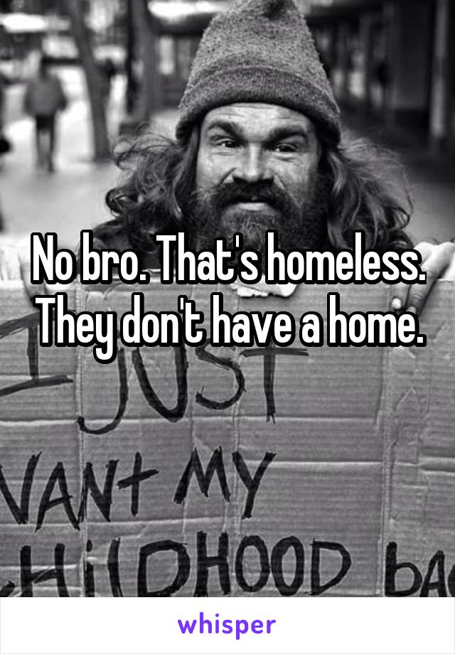 No bro. That's homeless. They don't have a home. 