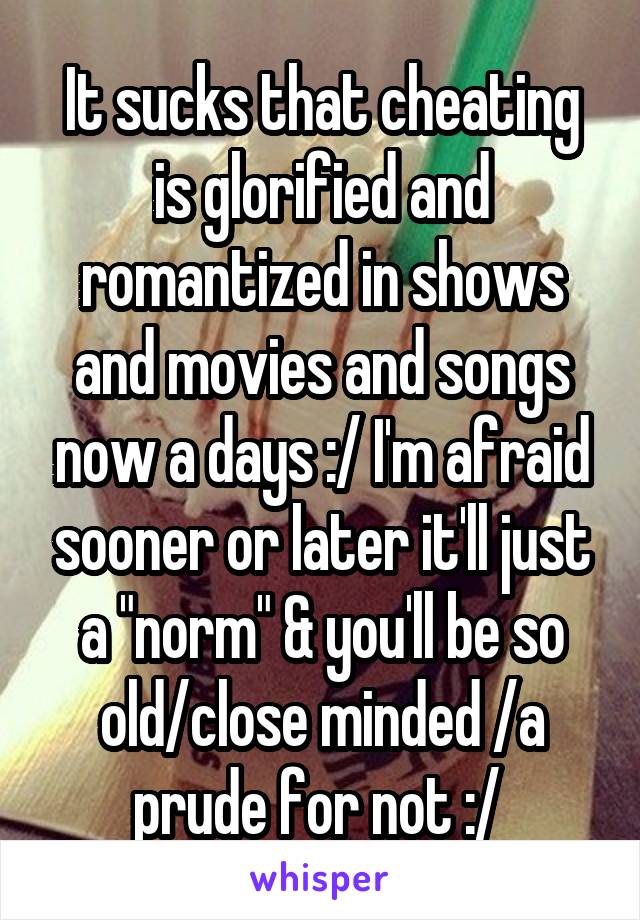 It sucks that cheating is glorified and romantized in shows and movies and songs now a days :/ I'm afraid sooner or later it'll just a "norm" & you'll be so old/close minded /a prude for not :/ 