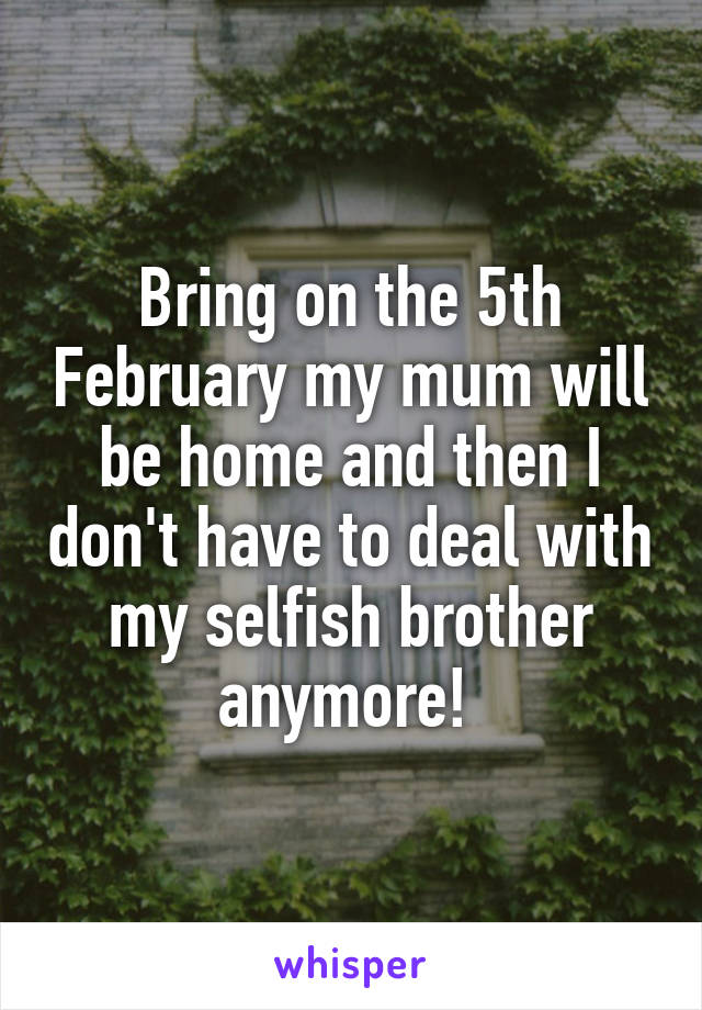 Bring on the 5th February my mum will be home and then I don't have to deal with my selfish brother anymore! 