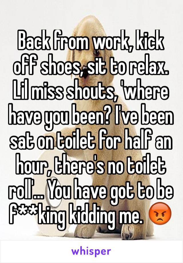 Back from work, kick off shoes, sit to relax. Lil miss shouts, 'where have you been? I've been sat on toilet for half an hour, there's no toilet roll'... You have got to be f**king kidding me. 😡