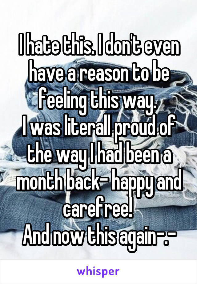 I hate this. I don't even have a reason to be feeling this way. 
I was literall proud of the way I had been a month back- happy and carefree! 
And now this again-.-