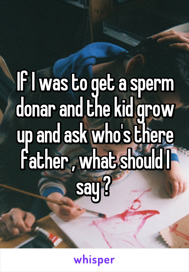 If I was to get a sperm donar and the kid grow up and ask who's there father , what should I say ? 