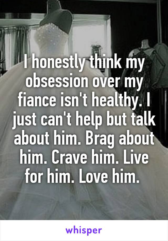 I honestly think my obsession over my fiance isn't healthy. I just can't help but talk about him. Brag about him. Crave him. Live for him. Love him. 