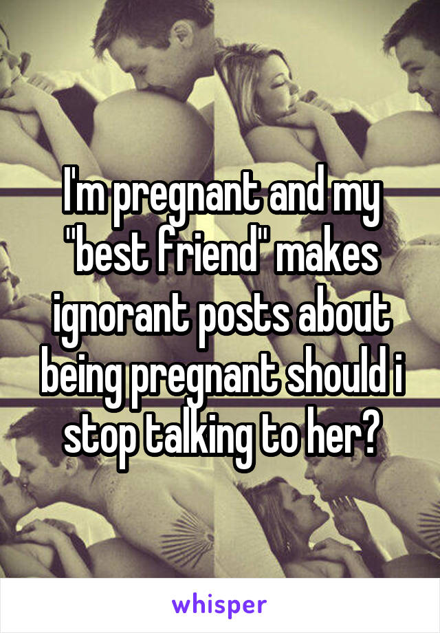 I'm pregnant and my "best friend" makes ignorant posts about being pregnant should i stop talking to her?