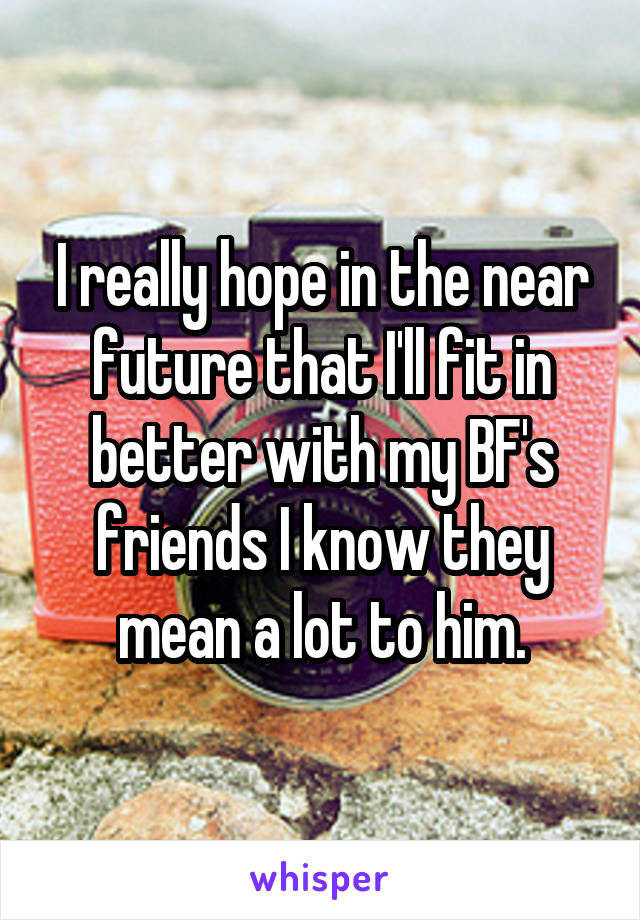 I really hope in the near future that I'll fit in better with my BF's friends I know they mean a lot to him.