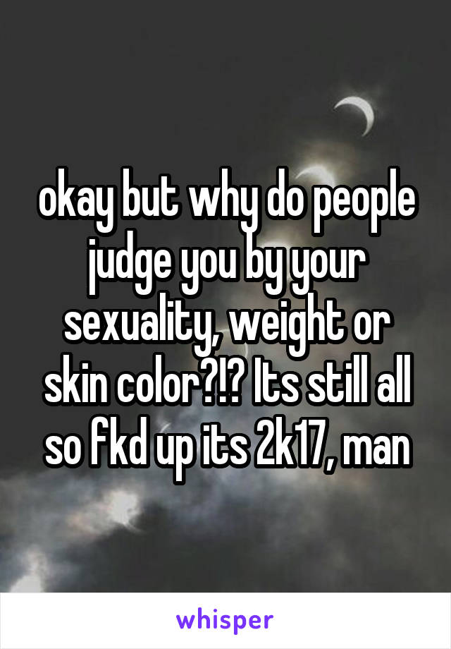 okay but why do people judge you by your sexuality, weight or skin color?!? Its still all so fkd up its 2k17, man