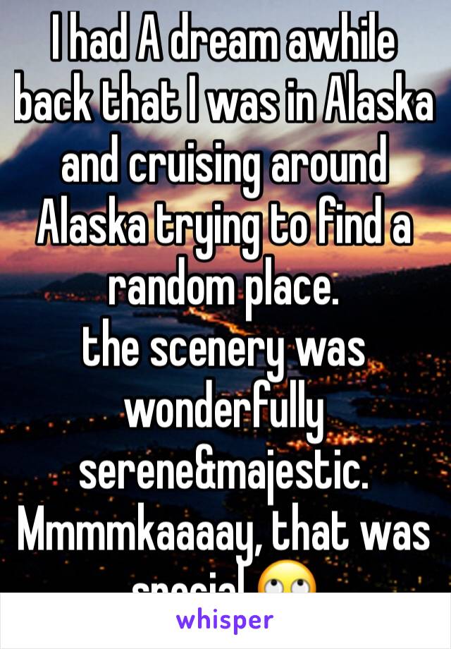 I had A dream awhile back that I was in Alaska and cruising around Alaska trying to find a random place. 
the scenery was wonderfully serene&majestic.
Mmmmkaaaay, that was special.🙄