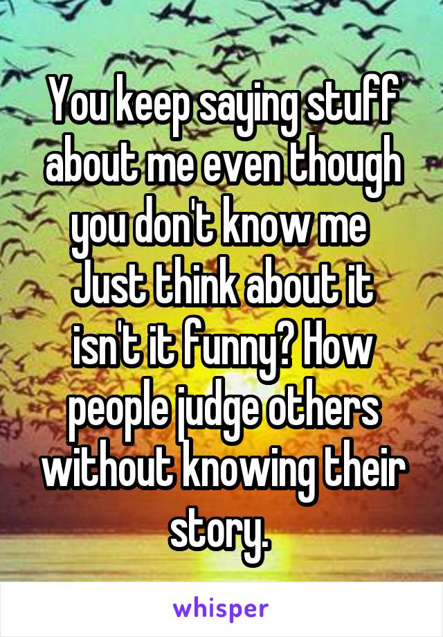 You keep saying stuff about me even though you don't know me 
Just think about it isn't it funny? How people judge others without knowing their story. 