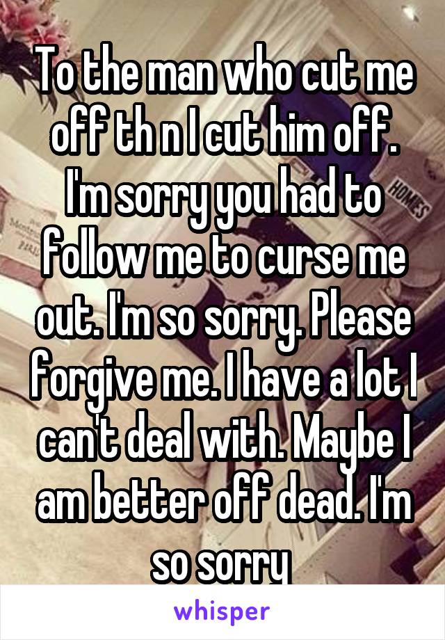 To the man who cut me off th n I cut him off. I'm sorry you had to follow me to curse me out. I'm so sorry. Please forgive me. I have a lot I can't deal with. Maybe I am better off dead. I'm so sorry 