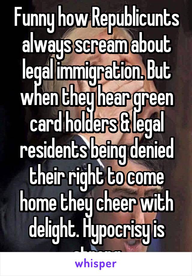 Funny how Republicunts always scream about legal immigration. But when they hear green card holders & legal residents being denied their right to come home they cheer with delight. Hypocrisy is strong