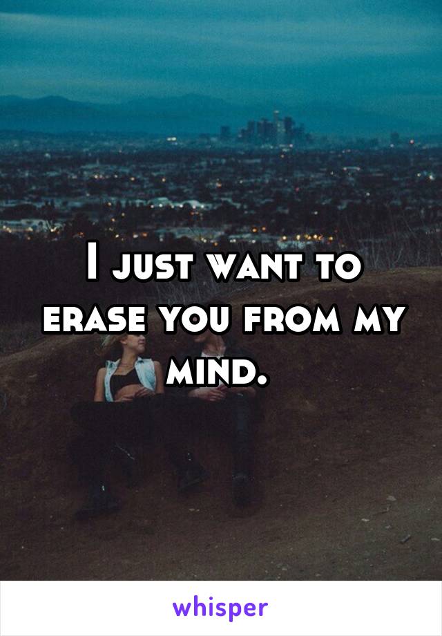 I just want to erase you from my mind. 