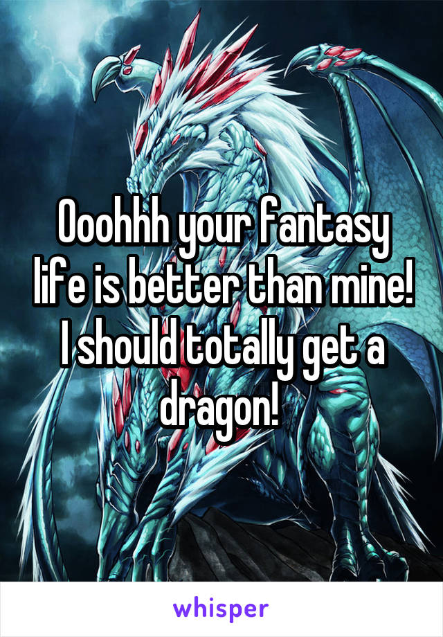 Ooohhh your fantasy life is better than mine! I should totally get a dragon! 