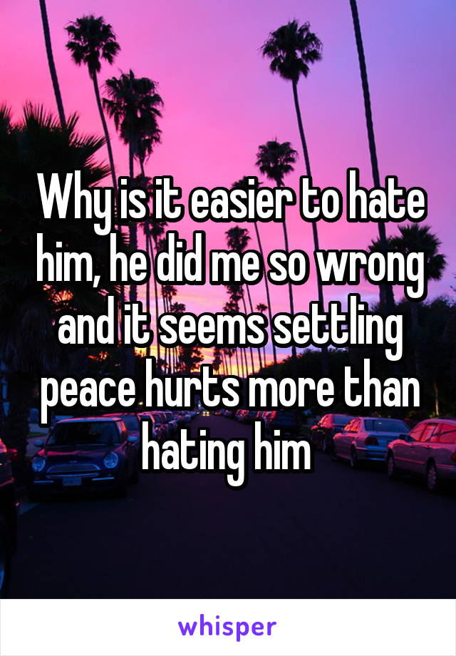 Why is it easier to hate him, he did me so wrong and it seems settling peace hurts more than hating him 