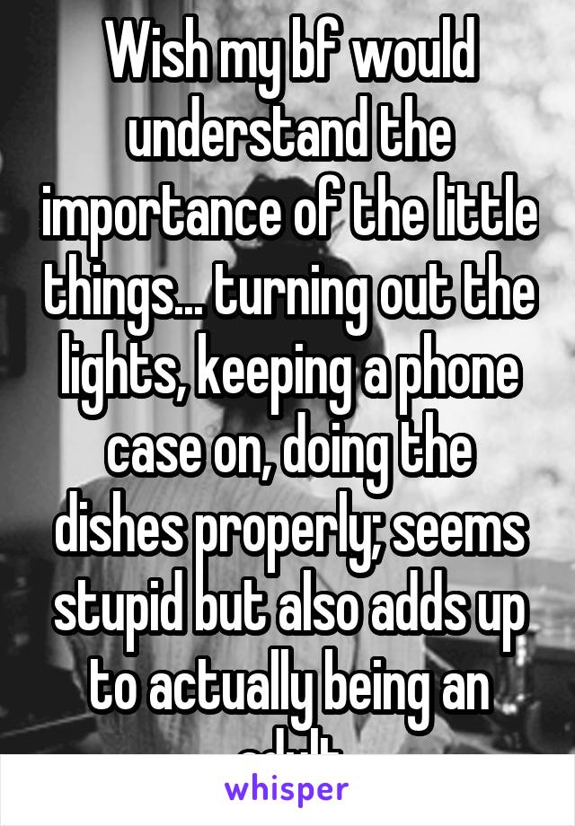 Wish my bf would understand the importance of the little things... turning out the lights, keeping a phone case on, doing the dishes properly; seems stupid but also adds up to actually being an adult