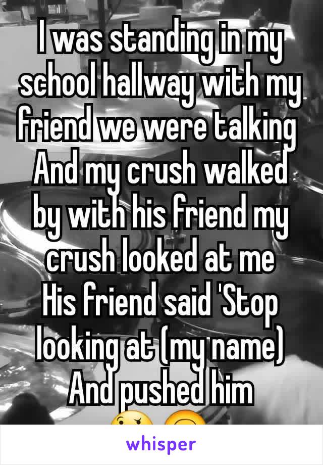 I was standing in my school hallway with my friend we were talking 
And my crush walked by with his friend my crush looked at me
His friend said 'Stop looking at (my name)
And pushed him
🤔🙃 