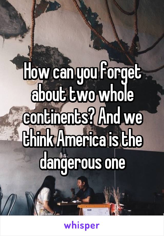 How can you forget about two whole continents? And we think America is the dangerous one