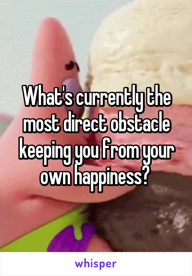 What's currently the most direct obstacle keeping you from your own happiness? 