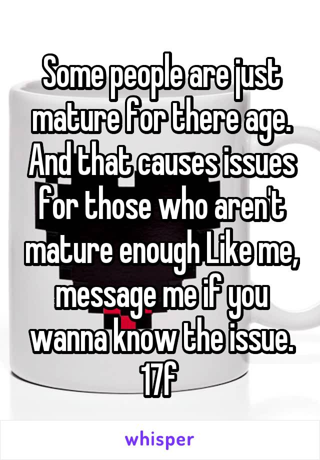 Some people are just mature for there age. And that causes issues for those who aren't mature enough Like me, message me if you wanna know the issue.
17f 