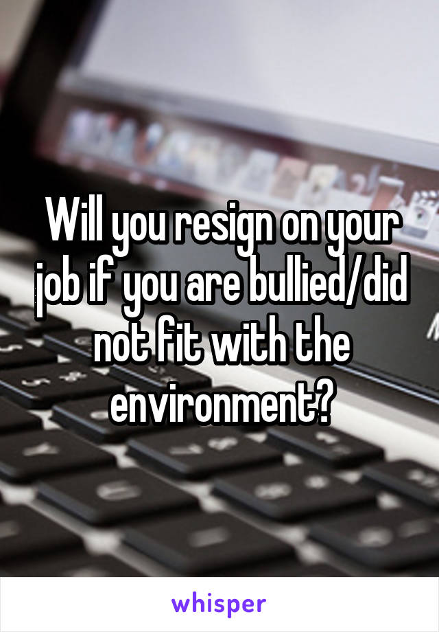 Will you resign on your job if you are bullied/did not fit with the environment?