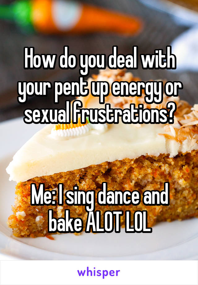 How do you deal with your pent up energy or sexual frustrations?


Me: I sing dance and bake ALOT LOL