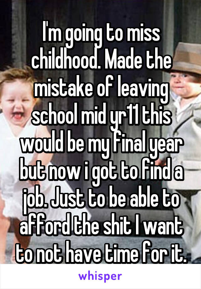 I'm going to miss childhood. Made the mistake of leaving school mid yr11 this would be my final year but now i got to find a job. Just to be able to afford the shit I want to not have time for it.