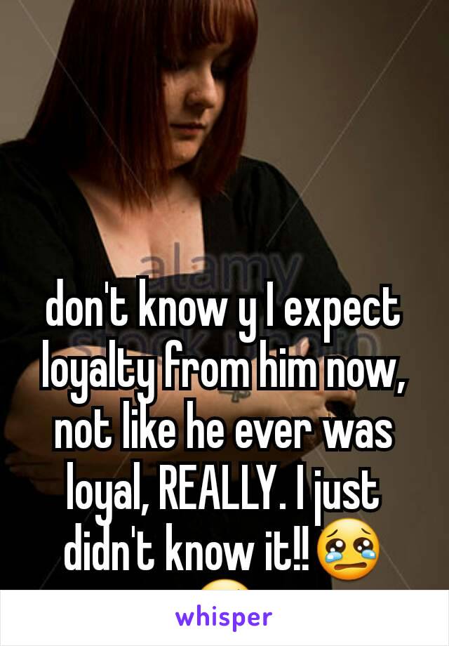 don't know y I expect loyalty from him now, not like he ever was loyal, REALLY. I just didn't know it!!😢😢