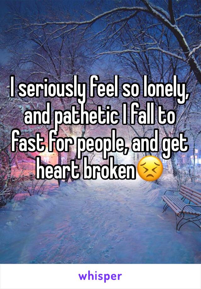 I seriously feel so lonely, and pathetic I fall to fast for people, and get heart broken😣