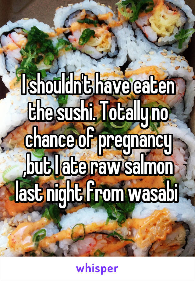 I shouldn't have eaten the sushi. Totally no chance of pregnancy ,but I ate raw salmon last night from wasabi 