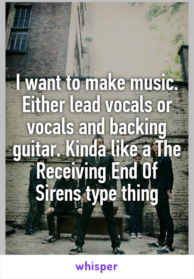 I want to make music. Either lead vocals or vocals and backing guitar. Kinda like a The Receiving End Of Sirens type thing