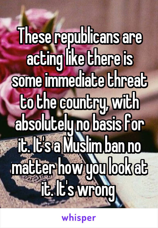 These republicans are acting like there is some immediate threat to the country, with absolutely no basis for it. It's a Muslim ban no matter how you look at it. It's wrong 