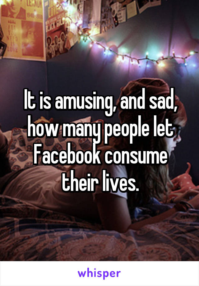 It is amusing, and sad, how many people let Facebook consume their lives.