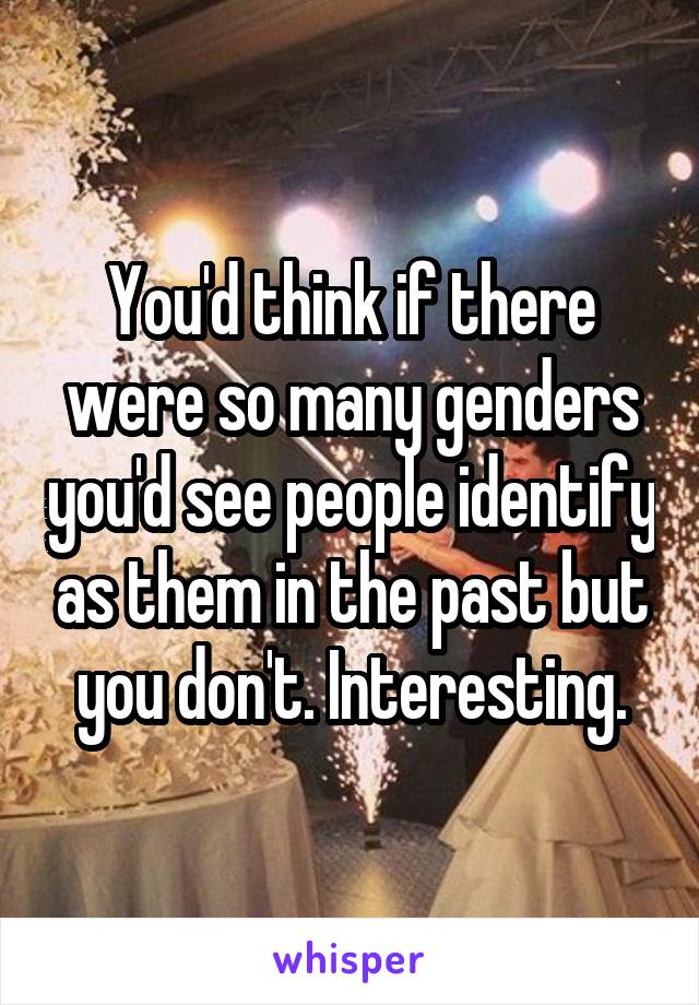 You'd think if there were so many genders you'd see people identify as them in the past but you don't. Interesting.