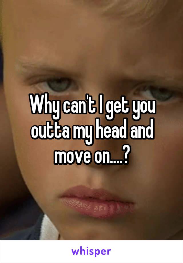 Why can't I get you outta my head and move on....?