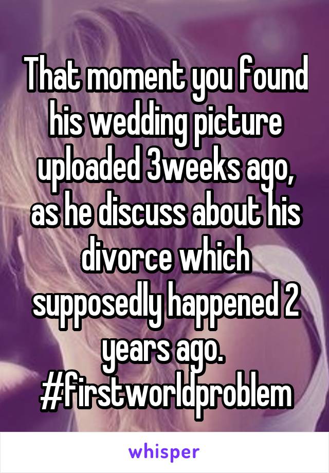 That moment you found his wedding picture uploaded 3weeks ago, as he discuss about his divorce which supposedly happened 2 years ago. 
#firstworldproblem