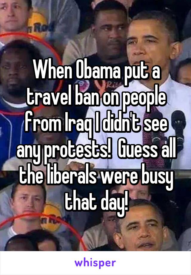 When Obama put a travel ban on people from Iraq I didn't see any protests!  Guess all the liberals were busy that day!