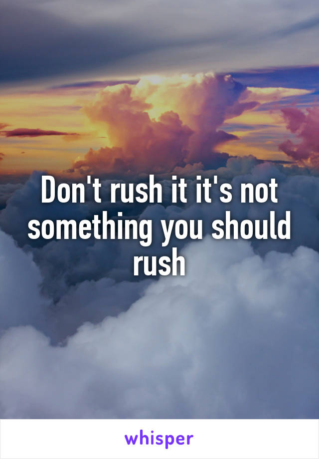 Don't rush it it's not something you should rush