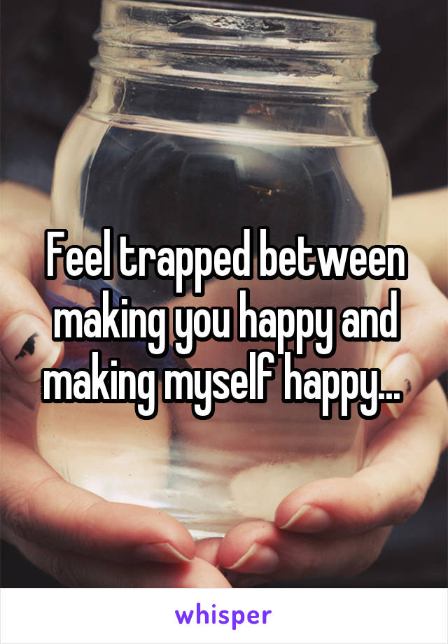 Feel trapped between making you happy and making myself happy... 