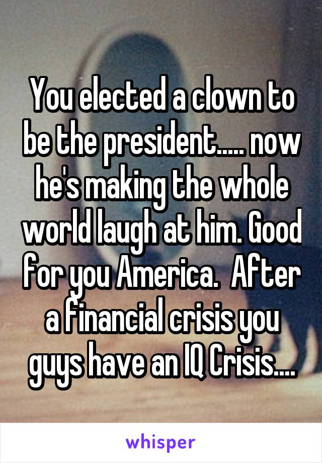 You elected a clown to be the president..... now he's making the whole world laugh at him. Good for you America.  After a financial crisis you guys have an IQ Crisis....