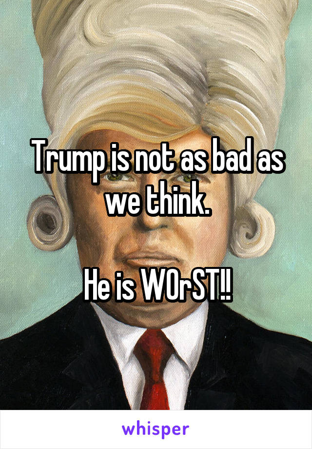 Trump is not as bad as we think.

He is WOrST!!