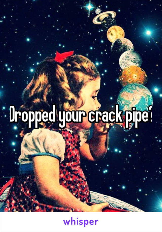 Dropped your crack pipe?