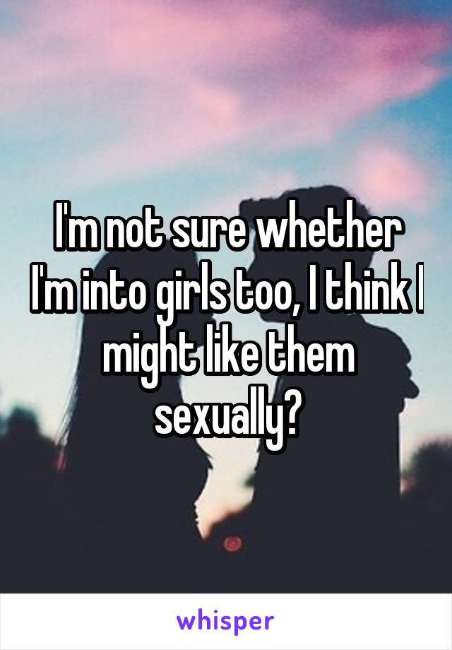 I'm not sure whether I'm into girls too, I think I might like them sexually?