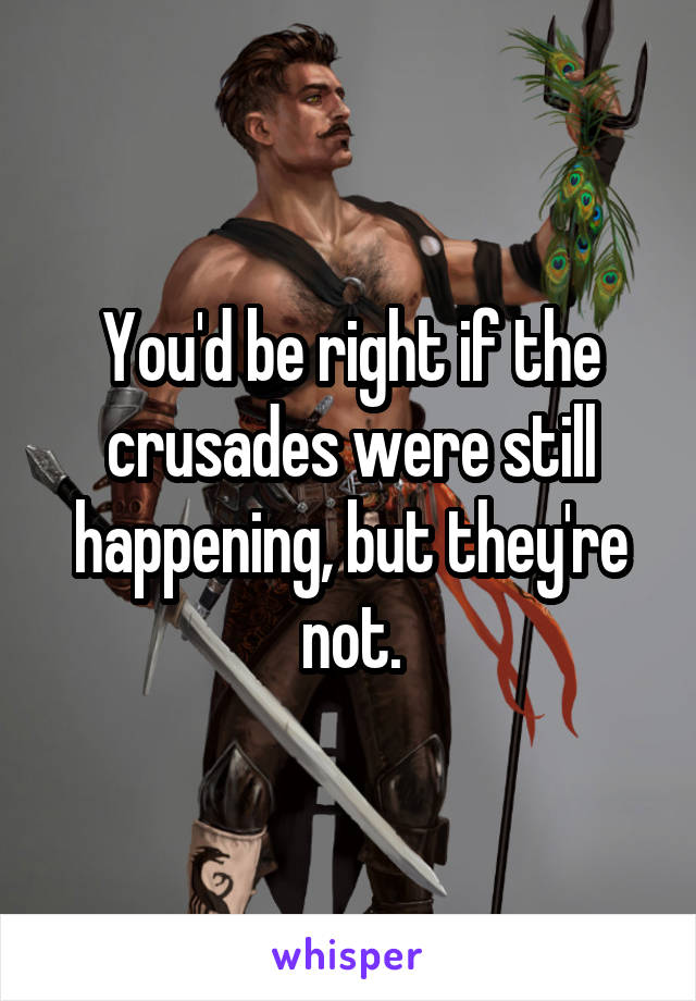 You'd be right if the crusades were still happening, but they're not.