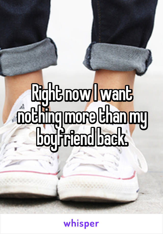 Right now I want nothing more than my boyfriend back.