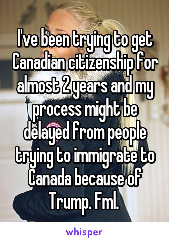 I've been trying to get Canadian citizenship for almost 2 years and my process might be delayed from people trying to immigrate to Canada because of Trump. Fml. 