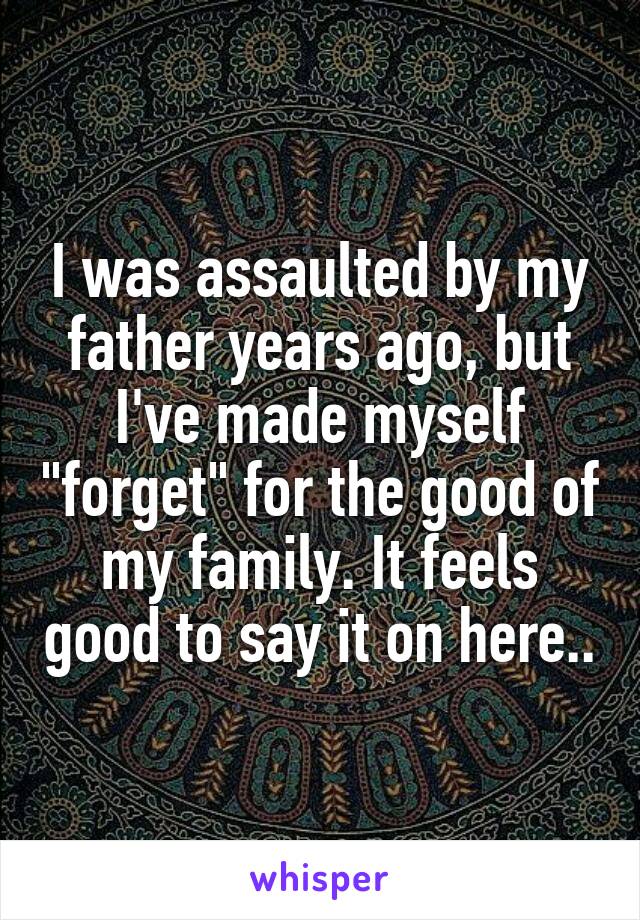 I was assaulted by my father years ago, but I've made myself "forget" for the good of my family. It feels good to say it on here..