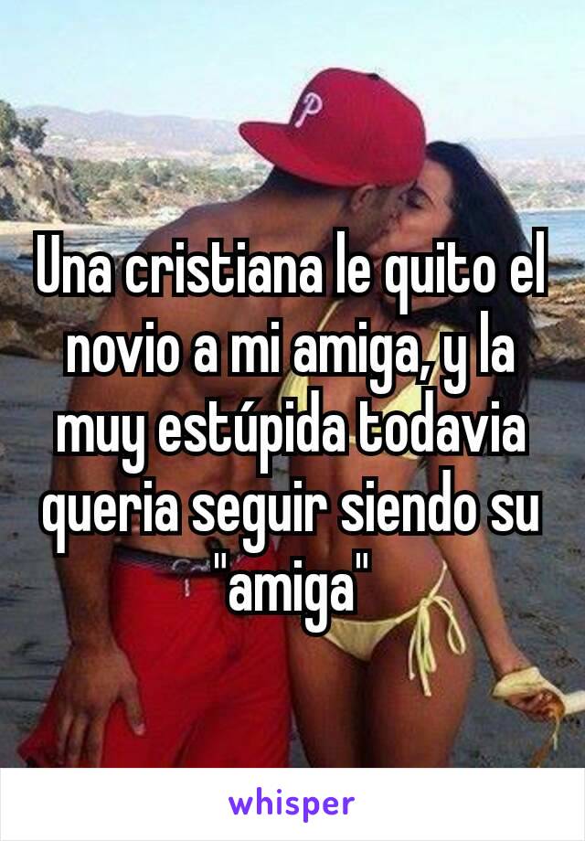 Una cristiana le quito el novio a mi amiga, y la muy estúpida todavia queria seguir siendo su "amiga"