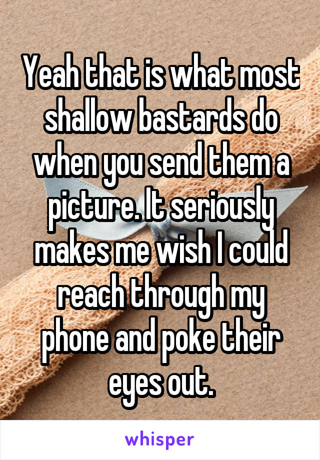 Yeah that is what most shallow bastards do when you send them a picture. It seriously makes me wish I could reach through my phone and poke their eyes out.