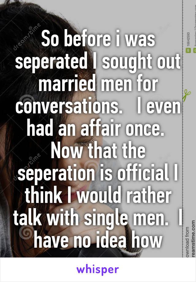 So before i was seperated I sought out married men for conversations.   I even had an affair once.  Now that the seperation is official I think I would rather talk with single men.  I have no idea how