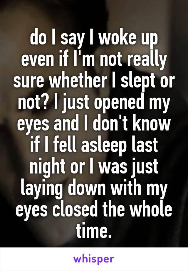 do I say I woke up even if I'm not really sure whether I slept or not? I just opened my eyes and I don't know if I fell asleep last night or I was just laying down with my eyes closed the whole time.